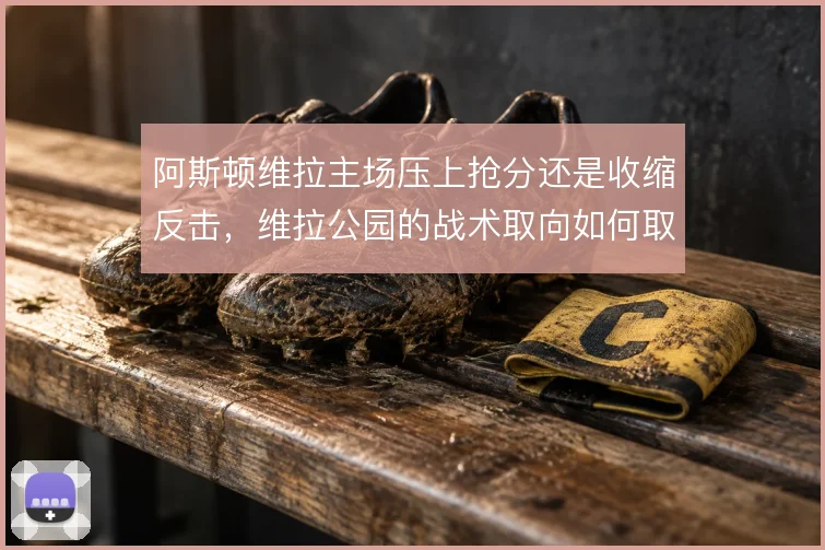 阿斯顿维拉主场压上抢分还是收缩反击，维拉公园的战术取向如何取舍