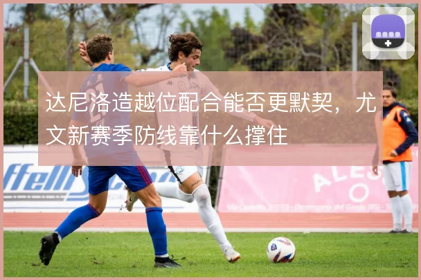 达尼洛造越位配合能否更默契，尤文新赛季防线靠什么撑住