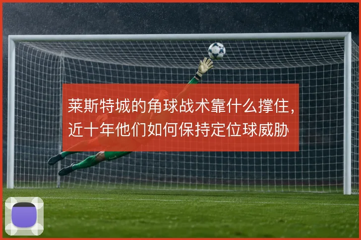 莱斯特城的角球战术靠什么撑住,近十年他们如何保持定位球威胁