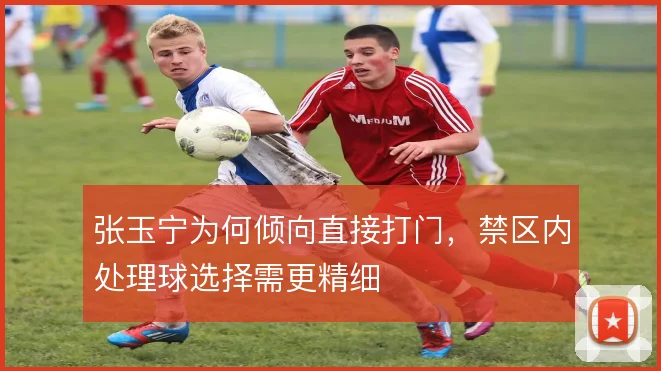 张玉宁为何倾向直接打门，禁区内处理球选择需更精细