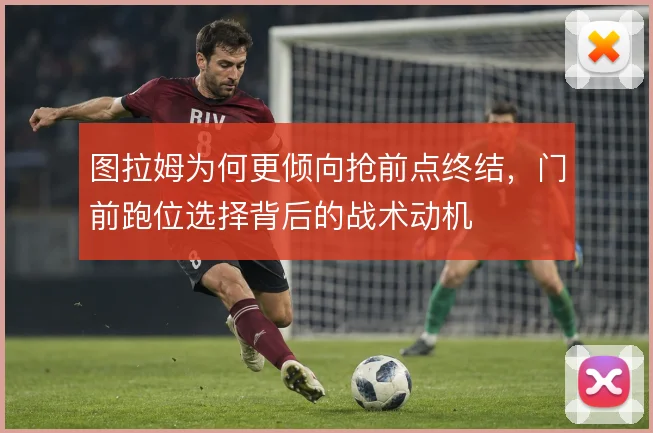 图拉姆为何更倾向抢前点终结，门前跑位选择背后的战术动机