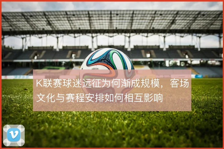 K联赛球迷远征为何渐成规模,客场文化与赛程安排如何相互影响