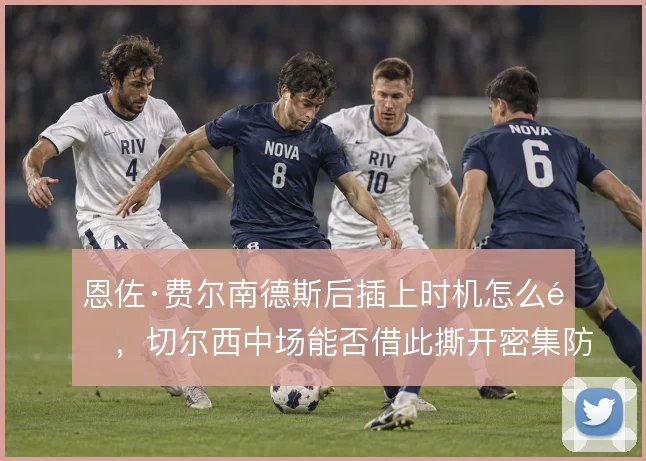 恩佐·费尔南德斯后插上时机怎么选，切尔西中场能否借此撕开密集防线