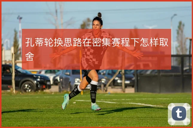 孔蒂轮换思路在密集赛程下怎样取舍