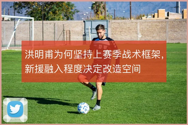 洪明甫为何坚持上赛季战术框架，新援融入程度决定改造空间