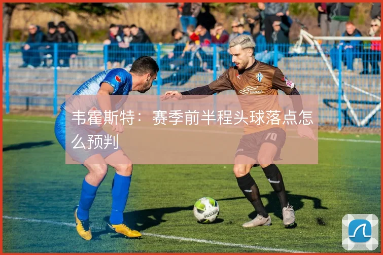 韦霍斯特：赛季前半程头球落点怎么预判