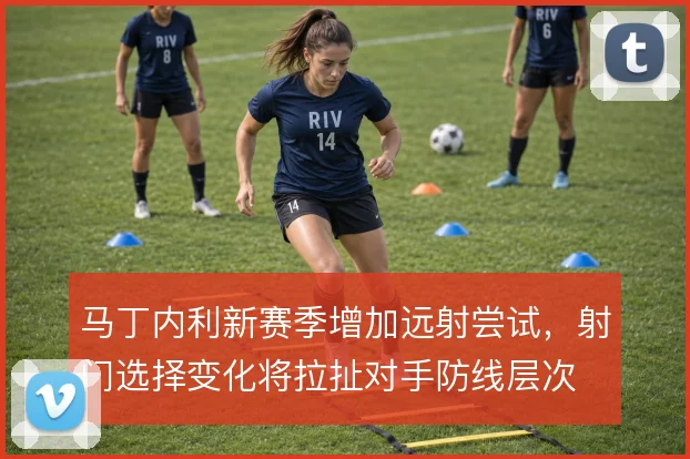 马丁内利新赛季增加远射尝试，射门选择变化将拉扯对手防线层次