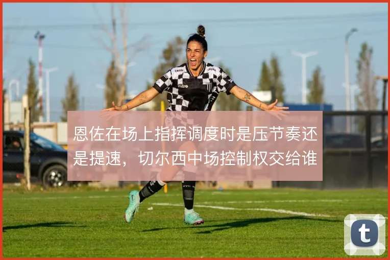 恩佐在场上指挥调度时是压节奏还是提速，切尔西中场控制权交给谁