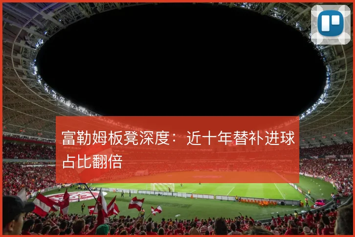 富勒姆板凳深度：近十年替补进球占比翻倍