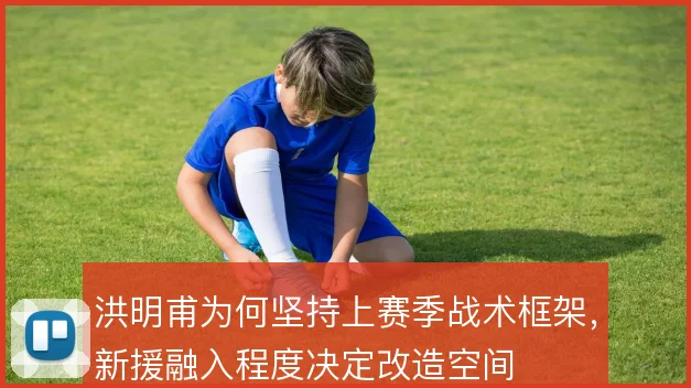 洪明甫为何坚持上赛季战术框架，新援融入程度决定改造空间