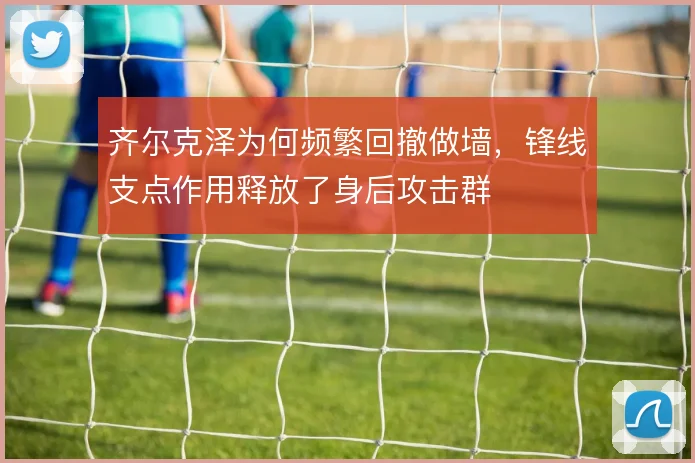 齐尔克泽为何频繁回撤做墙,锋线支点作用释放了身后攻击群