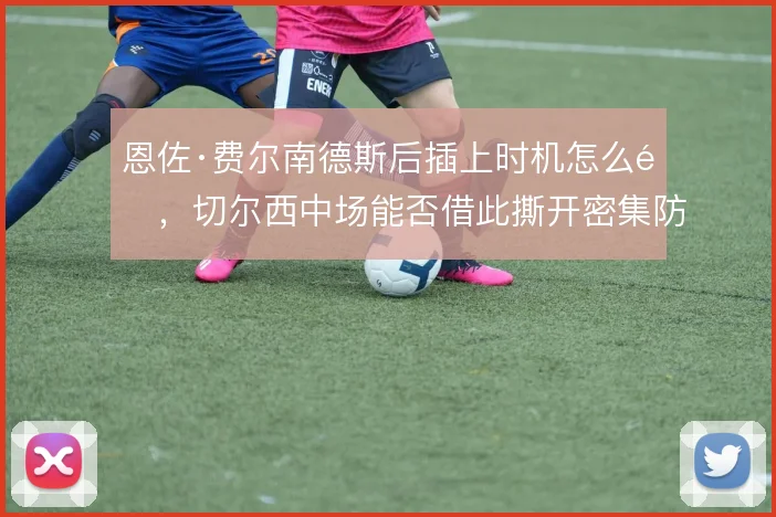 恩佐·费尔南德斯后插上时机怎么选，切尔西中场能否借此撕开密集防线