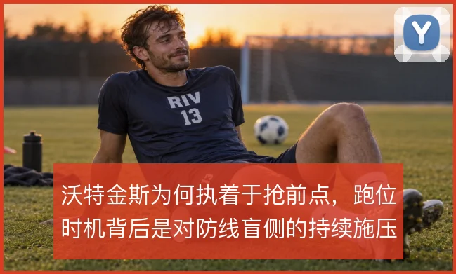 沃特金斯为何执着于抢前点，跑位时机背后是对防线盲侧的持续施压
