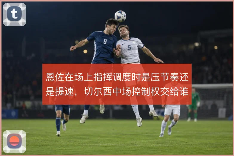 恩佐在场上指挥调度时是压节奏还是提速，切尔西中场控制权交给谁