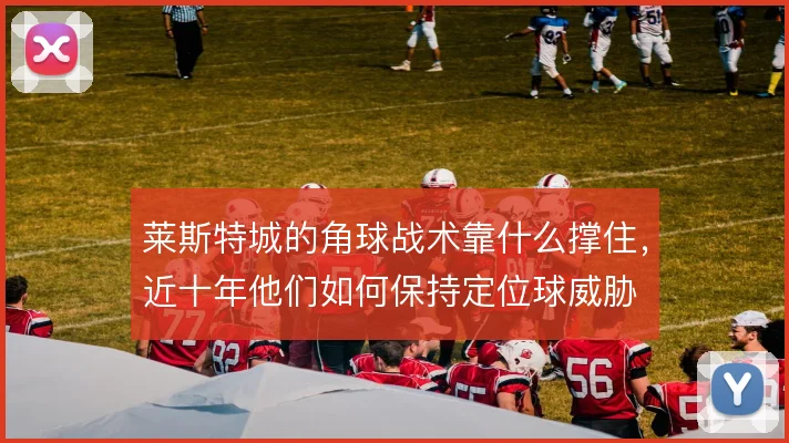 莱斯特城的角球战术靠什么撑住,近十年他们如何保持定位球威胁