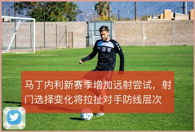 马丁内利新赛季增加远射尝试，射门选择变化将拉扯对手防线层次
