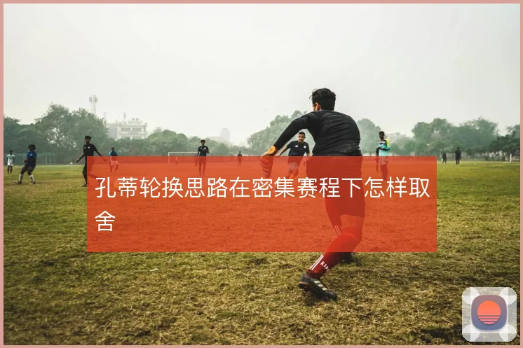 孔蒂轮换思路在密集赛程下怎样取舍