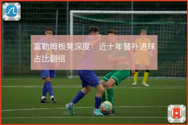 富勒姆板凳深度：近十年替补进球占比翻倍