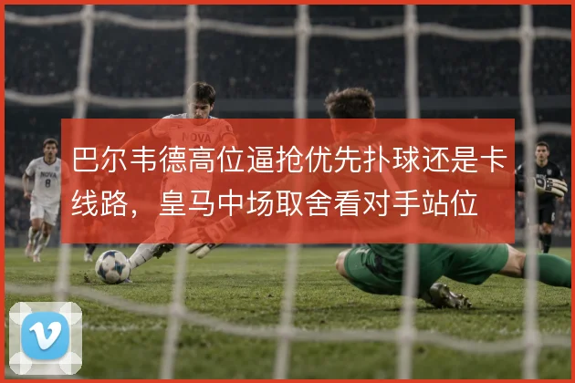 巴尔韦德高位逼抢优先扑球还是卡线路,皇马中场取舍看对手站位