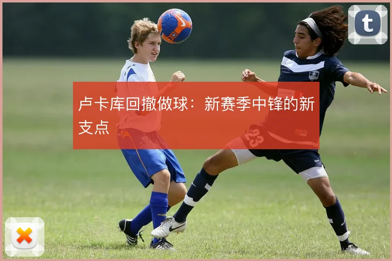 卢卡库回撤做球：新赛季中锋的新支点