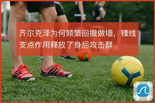 齐尔克泽为何频繁回撤做墙,锋线支点作用释放了身后攻击群