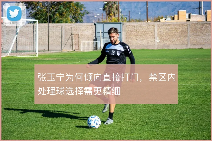张玉宁为何倾向直接打门，禁区内处理球选择需更精细