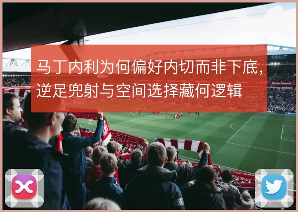 马丁内利为何偏好内切而非下底，逆足兜射与空间选择藏何逻辑