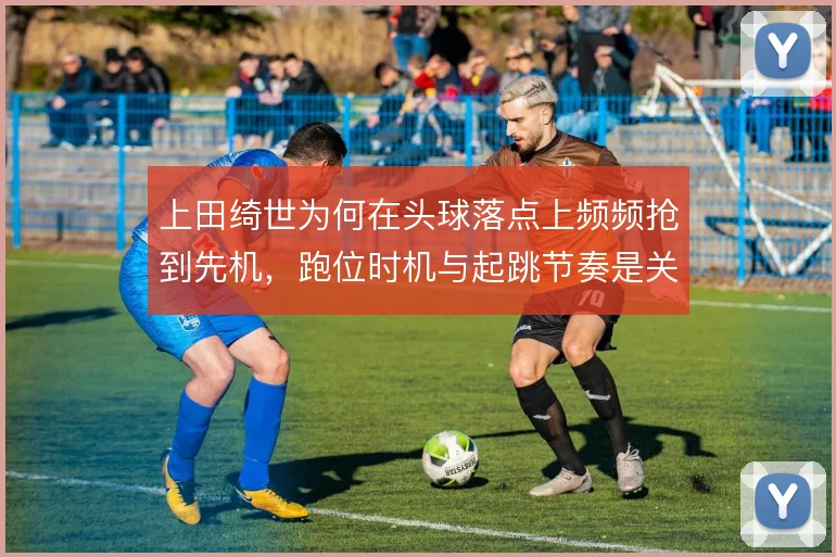 上田绮世为何在头球落点上频频抢到先机,跑位时机与起跳节奏是关键