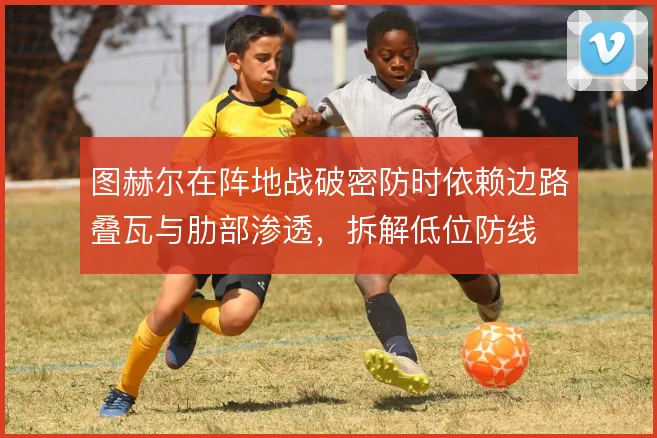 图赫尔在阵地战破密防时依赖边路叠瓦与肋部渗透，拆解低位防线
