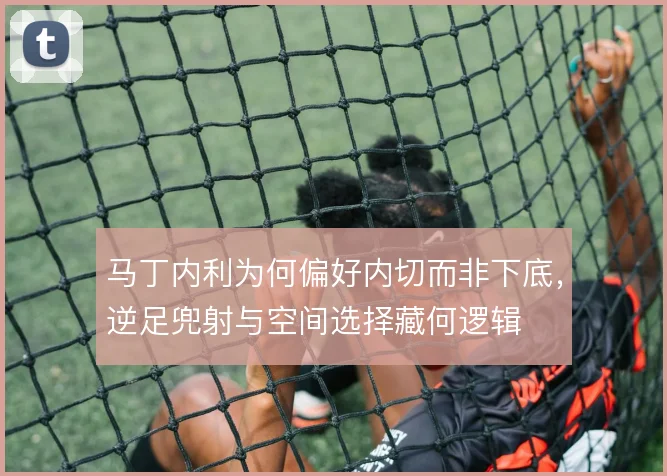 马丁内利为何偏好内切而非下底，逆足兜射与空间选择藏何逻辑